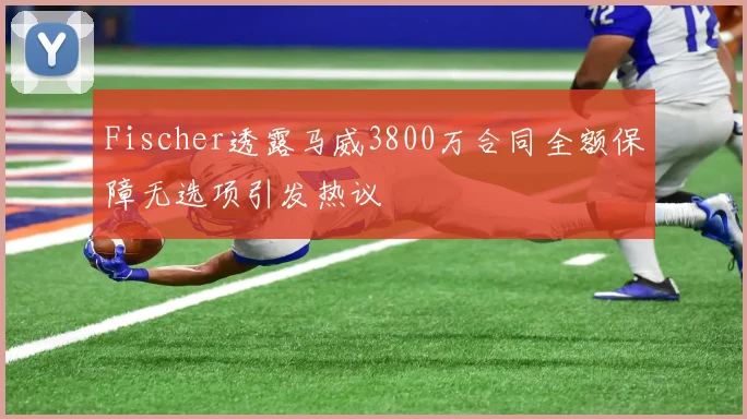 Fischer透露马威3800万合同全额保障无选项引发热议