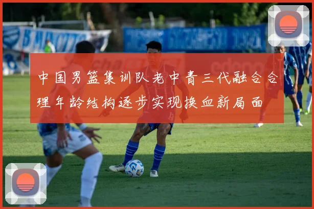 中国男篮集训队老中青三代融合合理年龄结构逐步实现换血新局面