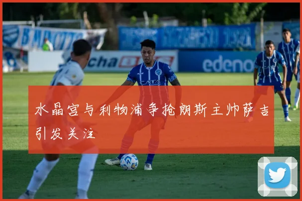 水晶宫与利物浦争抢朗斯主帅萨吉引发关注