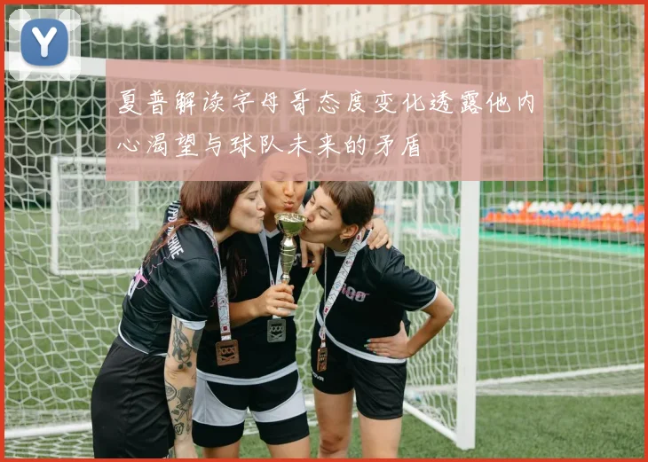 夏普解读字母哥态度变化透露他内心渴望与球队未来的矛盾
