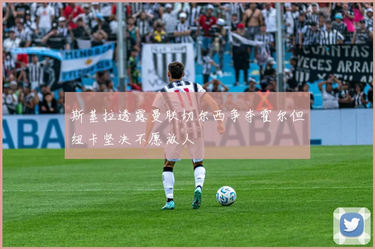 斯基拉透露曼联切尔西争夺霍尔但纽卡坚决不愿放人