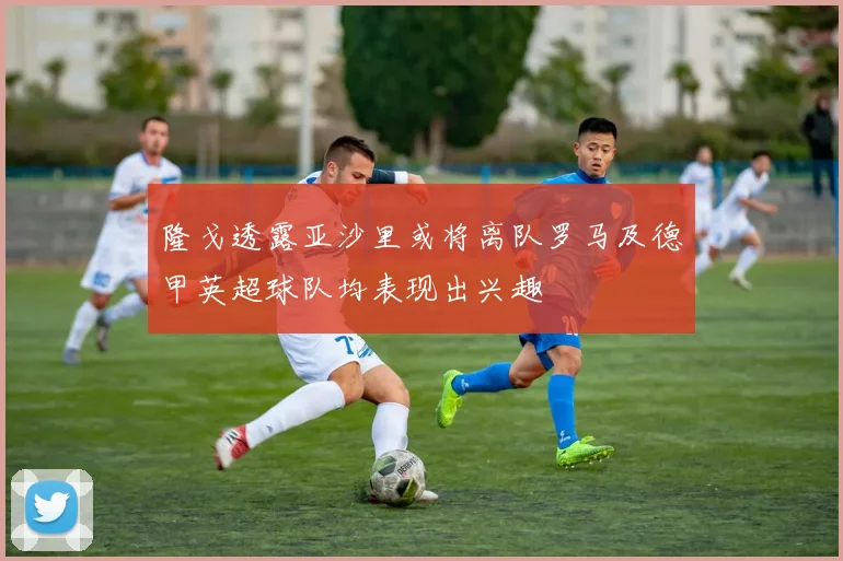隆戈透露亚沙里或将离队罗马及德甲英超球队均表现出兴趣