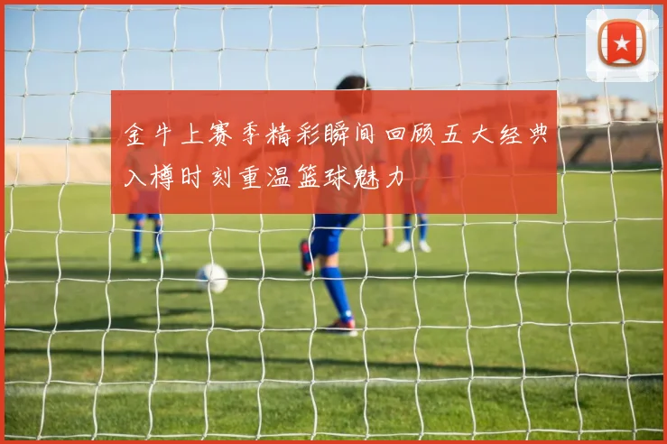 金牛上赛季精彩瞬间回顾五大经典入樽时刻重温篮球魅力