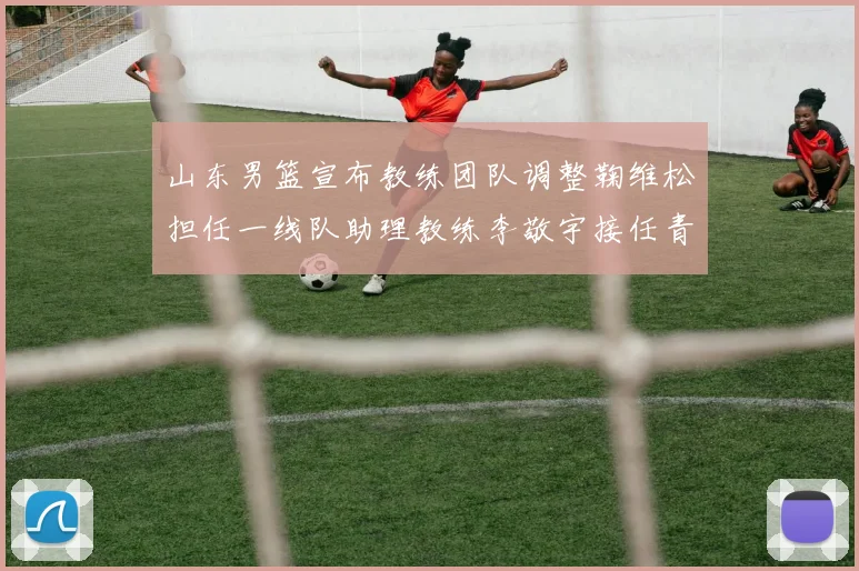 山东男篮宣布教练团队调整鞠维松担任一线队助理教练李敬宇接任青年队主教练