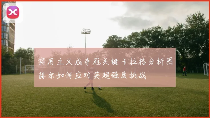 实用主义成夺冠关键卡拉格分析图赫尔如何应对英超强度挑战