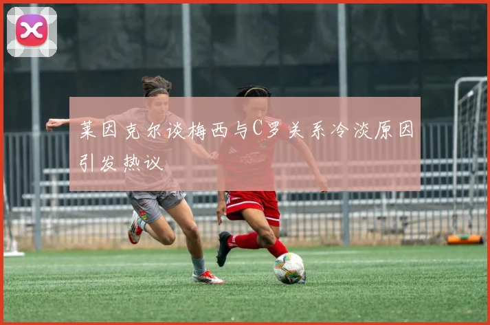 莱因克尔谈梅西与C罗关系冷淡原因引发热议