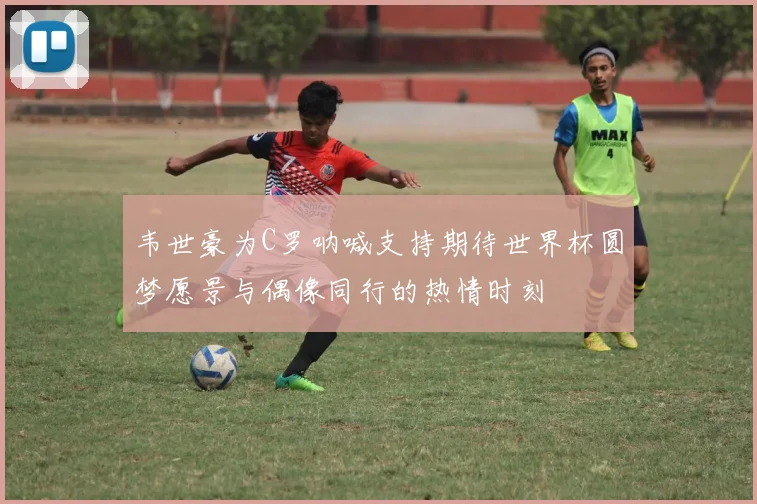 韦世豪为C罗呐喊支持期待世界杯圆梦愿景与偶像同行的热情时刻
