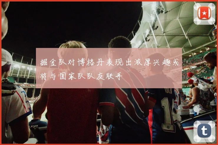 掘金队对博格丹表现出浓厚兴趣或将与国家队队友联手