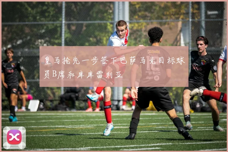 皇马抢先一步签下巴萨马竞目标球员B席和库库雷利亚