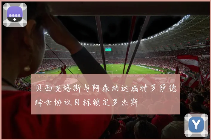 贝西克塔斯与阿森纳达成特罗萨德转会协议目标锁定罗杰斯