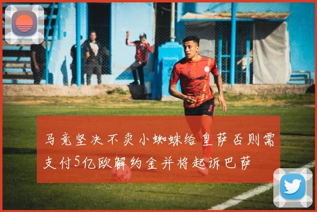 马竞坚决不卖小蜘蛛给皇萨否则需支付5亿欧解约金并将起诉巴萨