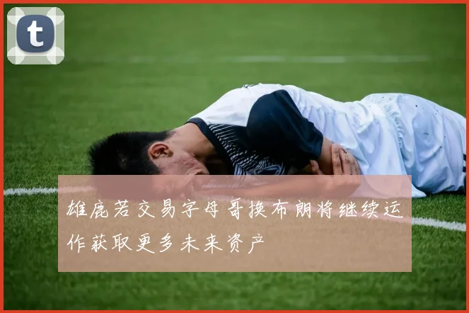 雄鹿若交易字母哥换布朗将继续运作获取更多未来资产