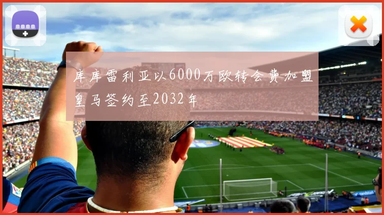 库库雷利亚以6000万欧转会费加盟皇马签约至2032年