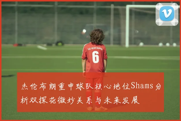 杰伦布朗重申球队核心地位Shams分析双探花微妙关系与未来发展