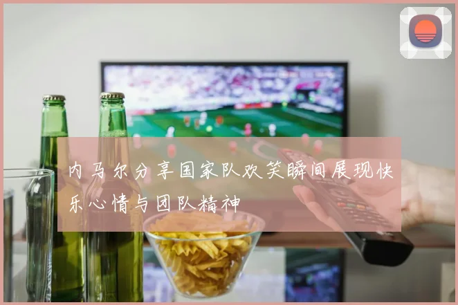 内马尔分享国家队欢笑瞬间展现快乐心情与团队精神